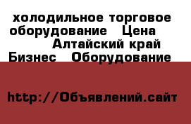 холодильное торговое оборудование › Цена ­ 5 000 - Алтайский край Бизнес » Оборудование   